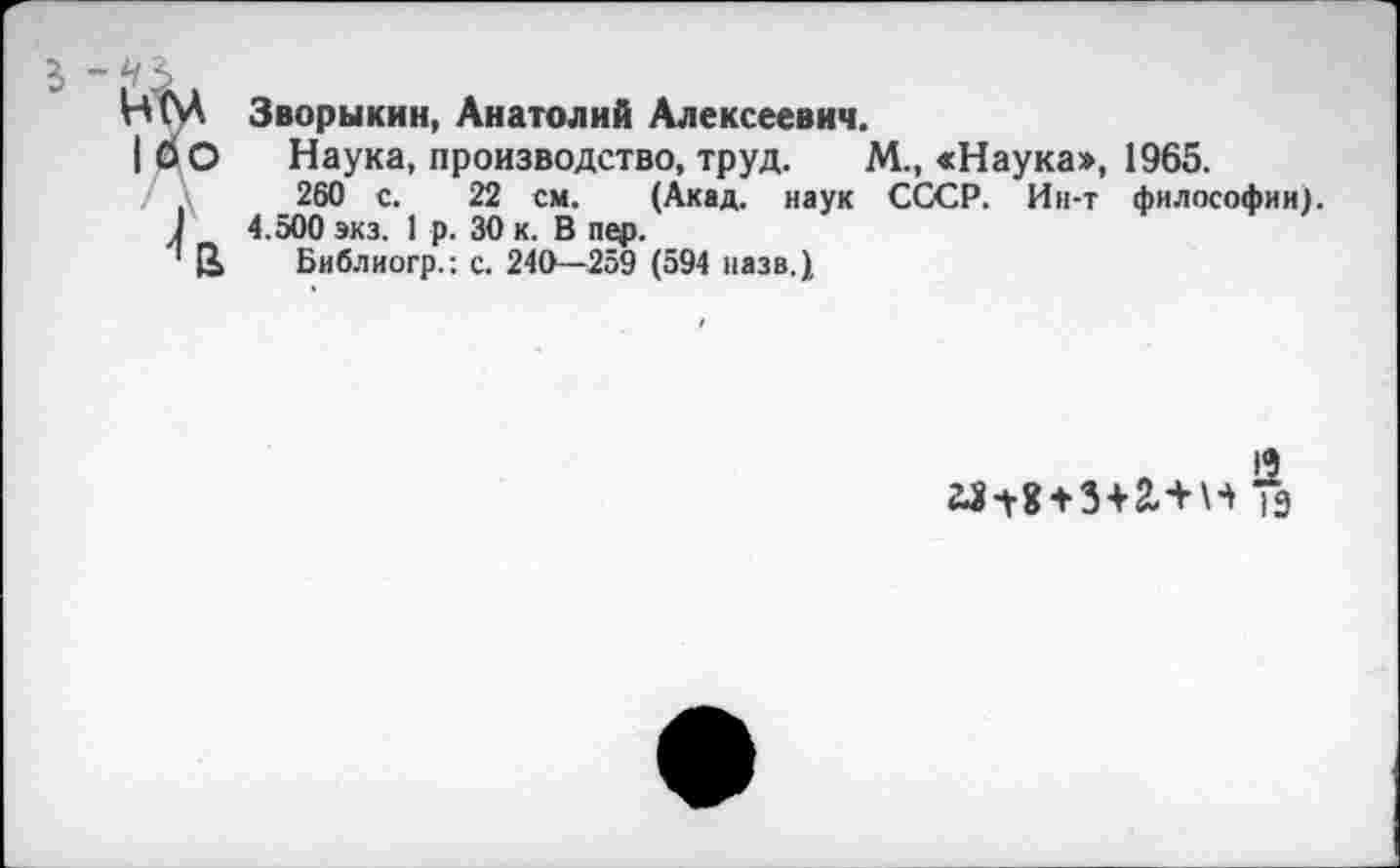 ﻿5
НпЛ Зворыкин, Анатолий Алексеевич.
|0О Наука, производство, труд. М., <Наука», 1965.
260 с. 22 см. (Акад, наук СССР. Ин-т философии).
1	4.500 экз. 1 р. 30 к. В пер.
1 2, Библиогр.: с. 240—259 (594 назв.)
19
н Тэ